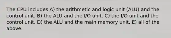 The CPU includes A) the arithmetic and logic unit (ALU) and the control unit. B) the ALU and the I/O unit. C) the I/O unit and the control unit. D) the ALU and the main memory unit. E) all of the above.