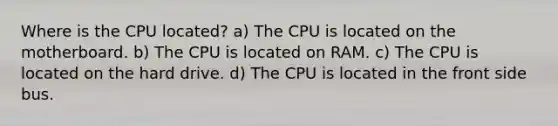 Where is the CPU located? a) The CPU is located on the motherboard. b) The CPU is located on RAM. c) The CPU is located on the hard drive. d) The CPU is located in the front side bus.