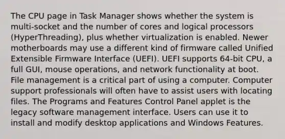 The CPU page in Task Manager shows whether the system is multi-socket and the number of cores and logical processors (HyperThreading), plus whether virtualization is enabled. Newer motherboards may use a different kind of firmware called Unified Extensible Firmware Interface (UEFI). UEFI supports 64-bit CPU, a full GUI, mouse operations, and network functionality at boot. File management is a critical part of using a computer. Computer support professionals will often have to assist users with locating files. The Programs and Features Control Panel applet is the legacy software management interface. Users can use it to install and modify desktop applications and Windows Features.