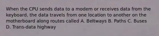 When the CPU sends data to a modem or receives data from the keyboard, the data travels from one location to another on the motherboard along routes called A. Beltways B. Paths C. Buses D. Trans-data highway