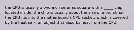 the CPU is usually a two-inch ceramic square with a _____ chip located inside. the chip is usually about the size of a thumbnail. the CPU fits into the motherboard's CPU socket, which is covered by the heat sink, an object that absorbs heat from the CPU.