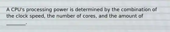 A CPU's processing power is determined by the combination of the clock speed, the number of cores, and the amount of ________.