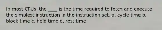 In most CPUs, the ____ is the time required to fetch and execute the simplest instruction in the instruction set. a. cycle time b. block time c. hold time d. rest time