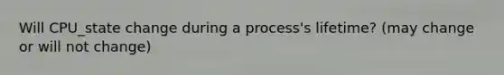 Will CPU_state change during a process's lifetime? (may change or will not change)