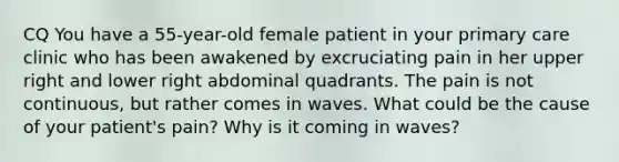 CQ You have a 55-year-old female patient in your primary care clinic who has been awakened by excruciating pain in her upper right and lower right abdominal quadrants. The pain is not continuous, but rather comes in waves. What could be the cause of your patient's pain? Why is it coming in waves?