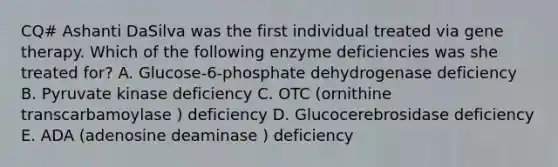 CQ# Ashanti DaSilva was the first individual treated via gene therapy. Which of the following enzyme deficiencies was she treated for? A. Glucose-6-phosphate dehydrogenase deficiency B. Pyruvate kinase deficiency C. OTC (ornithine transcarbamoylase ) deficiency D. Glucocerebrosidase deficiency E. ADA (adenosine deaminase ) deficiency