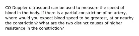 CQ Doppler ultrasound can be used to measure the speed of blood in the body. If there is a partial constriction of an artery, where would you expect blood speed to be greatest, at or nearby the constriction? What are the two distinct causes of higher resistance in the constriction?