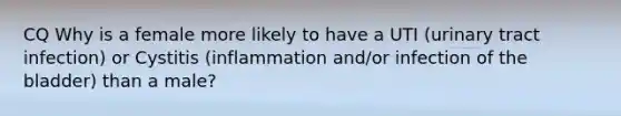 CQ Why is a female more likely to have a UTI (urinary tract infection) or Cystitis (inflammation and/or infection of the bladder) than a male?