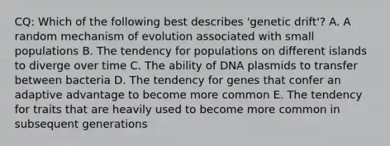 CQ: Which of the following best describes 'genetic drift'? A. A random mechanism of evolution associated with small populations B. The tendency for populations on different islands to diverge over time C. The ability of DNA plasmids to transfer between bacteria D. The tendency for genes that confer an adaptive advantage to become more common E. The tendency for traits that are heavily used to become more common in subsequent generations