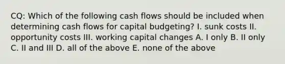 CQ: Which of the following cash flows should be included when determining cash flows for capital budgeting? I. sunk costs II. opportunity costs III. working capital changes A. I only B. II only C. II and III D. all of the above E. none of the above