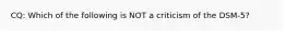 CQ: Which of the following is NOT a criticism of the DSM-5?