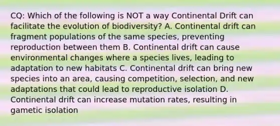 CQ: Which of the following is NOT a way Continental Drift can facilitate the evolution of biodiversity? A. Continental drift can fragment populations of the same species, preventing reproduction between them B. Continental drift can cause environmental changes where a species lives, leading to adaptation to new habitats C. Continental drift can bring new species into an area, causing competition, selection, and new adaptations that could lead to reproductive isolation D. Continental drift can increase mutation rates, resulting in gametic isolation