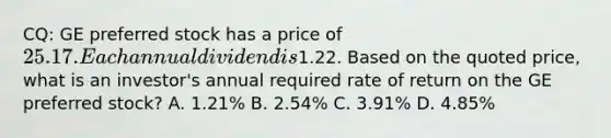 CQ: GE preferred stock has a price of 25.17. Each annual dividend is1.22. Based on the quoted price, what is an investor's annual required rate of return on the GE preferred stock? A. 1.21% B. 2.54% C. 3.91% D. 4.85%