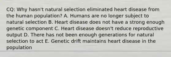 CQ: Why hasn't natural selection eliminated heart disease from the human population? A. Humans are no longer subject to natural selection B. Heart disease does not have a strong enough genetic component C. Heart disease doesn't reduce reproductive output D. There has not been enough generations for natural selection to act E. Genetic drift maintains heart disease in the population