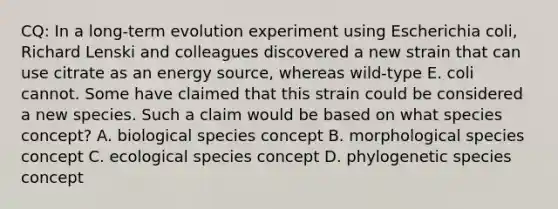 CQ: In a long-term evolution experiment using Escherichia coli, Richard Lenski and colleagues discovered a new strain that can use citrate as an energy source, whereas wild-type E. coli cannot. Some have claimed that this strain could be considered a new species. Such a claim would be based on what species concept? A. biological species concept B. morphological species concept C. ecological species concept D. phylogenetic species concept