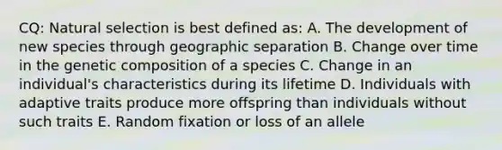 CQ: Natural selection is best defined as: A. The development of new species through geographic separation B. Change over time in the genetic composition of a species C. Change in an individual's characteristics during its lifetime D. Individuals with adaptive traits produce more offspring than individuals without such traits E. Random fixation or loss of an allele