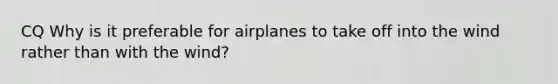 CQ Why is it preferable for airplanes to take off into the wind rather than with the wind?