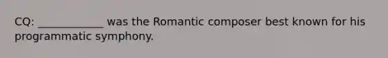 CQ: ____________ was the Romantic composer best known for his programmatic symphony.