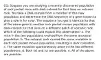 CQ: Suppose you are studying a recently discovered population of rock pocket mice with dark-colored fur that lives on volcanic rock. You take a DNA sample from a member of this new population and determine the DNA sequence of a gene known to play a role in fur color. The sequence you get is identical to that of the same gene in another rock pocket mouse population with dark-colored fur that lives on a different patch of volcanic rock. Which of the following could explain this observation? a. The mice in the two populations evolved from the same ancestral population. b. The volcanic rock caused the same mutation in each rock pocket mouse population, resulting in dark coloration. c. The same mutation spontaneously arose in the two different populations. d. Both (a) and (c) are possible. e. All of the above are possible.