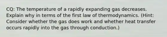 CQ: The temperature of a rapidly expanding gas decreases. Explain why in terms of the first law of thermodynamics. (Hint: Consider whether the gas does work and whether heat transfer occurs rapidly into the gas through conduction.)