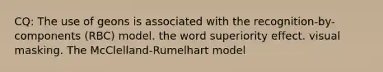 CQ: The use of geons is associated with the recognition-by-components (RBC) model. the word superiority effect. visual masking. The McClelland-Rumelhart model