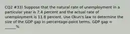 CQ2 #33) Suppose that the natural rate of unemployment in a particular year is 7.4 percent and the actual rate of unemployment is 11.8 percent. Use Okun's law to determine the size of the GDP gap in percentage-point terms. GDP gap = ______%