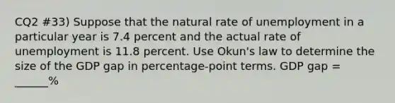 CQ2 #33) Suppose that the natural rate of unemployment in a particular year is 7.4 percent and the actual rate of unemployment is 11.8 percent. Use Okun's law to determine the size of the GDP gap in percentage-point terms. GDP gap = ______%