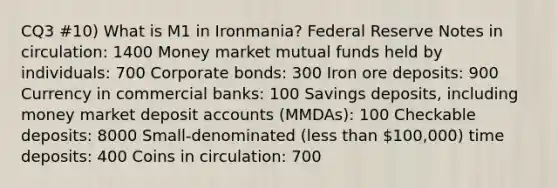 CQ3 #10) What is M1 in Ironmania? Federal Reserve Notes in circulation: 1400 Money market mutual funds held by individuals: 700 Corporate bonds: 300 Iron ore deposits: 900 Currency in commercial banks: 100 Savings deposits, including money market deposit accounts (MMDAs): 100 Checkable deposits: 8000 Small-denominated (less than 100,000) time deposits: 400 Coins in circulation: 700