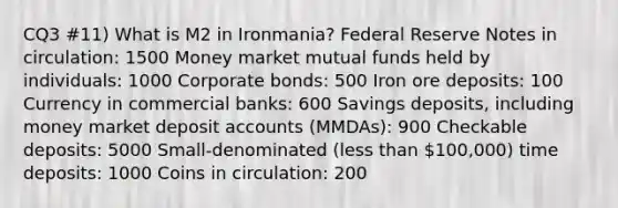 CQ3 #11) What is M2 in Ironmania? Federal Reserve Notes in circulation: 1500 Money market mutual funds held by individuals: 1000 Corporate bonds: 500 Iron ore deposits: 100 Currency in commercial banks: 600 Savings deposits, including money market deposit accounts (MMDAs): 900 Checkable deposits: 5000 Small-denominated (less than 100,000) time deposits: 1000 Coins in circulation: 200