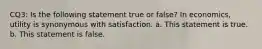 CQ3: Is the following statement true or false? In economics, utility is synonymous with satisfaction. a. This statement is true. b. This statement is false.