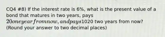 CQ4 #8) If the interest rate is 6%, what is the present value of a bond that matures in two years, pays 20 one year from now, and pays1020 two years from now? (Round your answer to two decimal places)