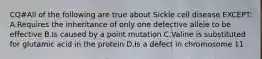 CQ#All of the following are true about Sickle cell disease EXCEPT: A.Requires the inheritance of only one defective allele to be effective B.Is caused by a point mutation C.Valine is substituted for glutamic acid in the protein D.Is a defect in chromosome 11