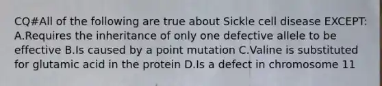 CQ#All of the following are true about Sickle cell disease EXCEPT: A.Requires the inheritance of only one defective allele to be effective B.Is caused by a point mutation C.Valine is substituted for glutamic acid in the protein D.Is a defect in chromosome 11