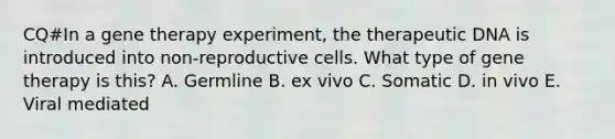 CQ#In a gene therapy experiment, the therapeutic DNA is introduced into non-reproductive cells. What type of gene therapy is this? A. Germline B. ex vivo C. Somatic D. in vivo E. Viral mediated