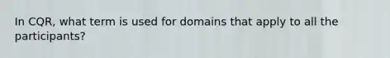 In CQR, what term is used for domains that apply to all the participants?