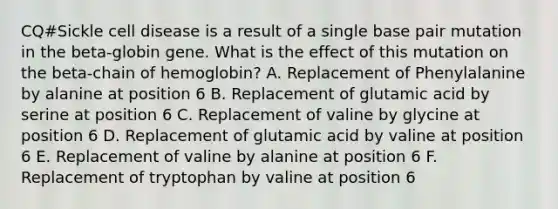 CQ#Sickle cell disease is a result of a single base pair mutation in the beta-globin gene. What is the effect of this mutation on the beta-chain of hemoglobin? A. Replacement of Phenylalanine by alanine at position 6 B. Replacement of glutamic acid by serine at position 6 C. Replacement of valine by glycine at position 6 D. Replacement of glutamic acid by valine at position 6 E. Replacement of valine by alanine at position 6 F. Replacement of tryptophan by valine at position 6