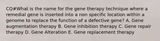 CQ#What is the name for the gene therapy technique where a remedial gene is inserted into a non specific location within a genome to replace the function of a defective gene? A. Gene augmentation therapy B. Gene inhibition therapy C. Gene repair therapy D. Gene Alteration E. Gene replacement therapy