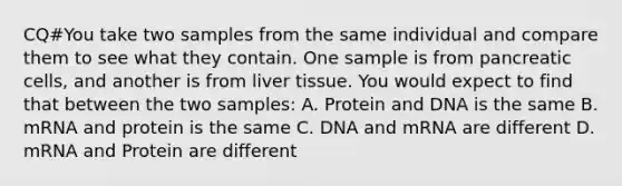 CQ#You take two samples from the same individual and compare them to see what they contain. One sample is from pancreatic cells, and another is from liver tissue. You would expect to find that between the two samples: A. Protein and DNA is the same B. mRNA and protein is the same C. DNA and mRNA are different D. mRNA and Protein are different