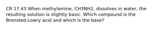 CR 17.43 When methylamine, CH3NH2, dissolves in water, the resulting solution is slightly basic. Which compound is the Bronsted-Lowry acid and which is the base?