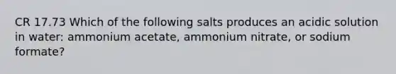 CR 17.73 Which of the following salts produces an acidic solution in water: ammonium acetate, ammonium nitrate, or sodium formate?