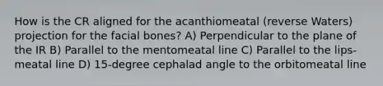 How is the CR aligned for the acanthiomeatal (reverse Waters) projection for the facial bones? A) Perpendicular to the plane of the IR B) Parallel to the mentomeatal line C) Parallel to the lips-meatal line D) 15-degree cephalad angle to the orbitomeatal line