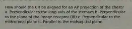 How should the CR be aligned for an AP projection of the chest? a. Perpendicular to the long axis of the sternum b. Perpendicular to the plane of the image receptor (IR) c. Perpendicular to the midcoronal plane d. Parallel to the midsagittal plane