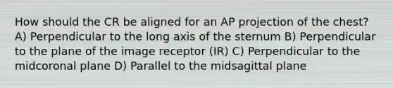 How should the CR be aligned for an AP projection of the chest? A) Perpendicular to the long axis of the sternum B) Perpendicular to the plane of the image receptor (IR) C) Perpendicular to the midcoronal plane D) Parallel to the midsagittal plane