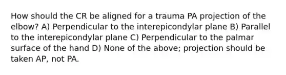 How should the CR be aligned for a trauma PA projection of the elbow? A) Perpendicular to the interepicondylar plane B) Parallel to the interepicondylar plane C) Perpendicular to the palmar surface of the hand D) None of the above; projection should be taken AP, not PA.