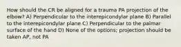 How should the CR be aligned for a trauma PA projection of the elbow? A) Perpendicular to the interepicondylar plane B) Parallel to the interepicondylar plane C) Perpendicular to the palmar surface of the hand D) None of the options; projection should be taken AP, not PA