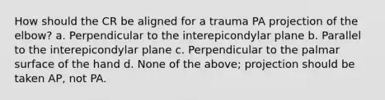 How should the CR be aligned for a trauma PA projection of the elbow? a. Perpendicular to the interepicondylar plane b. Parallel to the interepicondylar plane c. Perpendicular to the palmar surface of the hand d. None of the above; projection should be taken AP, not PA.