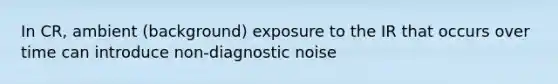 In CR, ambient (background) exposure to the IR that occurs over time can introduce non-diagnostic noise