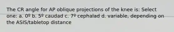 The CR angle for AP oblique projections of the knee is: Select one: a. 0º b. 5º caudad c. 7º cephalad d. variable, depending on the ASIS/tabletop distance