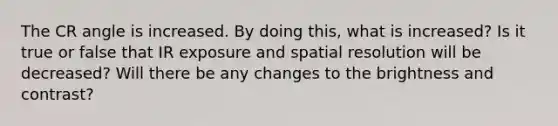 The CR angle is increased. By doing this, what is increased? Is it true or false that IR exposure and spatial resolution will be decreased? Will there be any changes to the brightness and contrast?