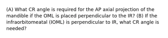 (A) What CR angle is required for the AP axial projection of the mandible if the OML is placed perpendicular to the IR? (B) If the infraorbitomeatal (IOML) is perpendicular to IR, what CR angle is needed?